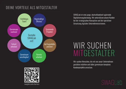 Rechteckiger Recruiting-Flyer von SWAGLab auf dunklem Hintergrund.
Links stehen in bunten Kreisen die Vorteile für Mitarbeitende: Gemeinsam wachsen!, Teilzeit arbeiten!, Gemeinsam unschlagbar!, Vielfältiges Team!, Regelmäßige Offsites!, Spannende Projekte!, Auf Augenhöhe arbeiten!, Remote arbeiten!. In der Mitte der größte Kreis in Hellblau: Gestalte SWAGLab mit!. Darunter ein QR-Code mit der URL swaglab.rocks/karriere.
Rechts steht in großen weißen und farbigen Buchstaben: WIR SUCHEN MITGESTALTER. Darunter der Text: Wir suchen Menschen, die mit uns unser Unternehmen gestalten möchten und dabei gemeinsam komplexe Kundenprojekte umsetzen.
Oben rechts eine kurze Beschreibung von SWAGLab: SWAGLab ist eine junge, deutschlandweit agierende Digitalisierungsberatung….
Unten rechts das SWAGLab-Logo in Pink und Grün.